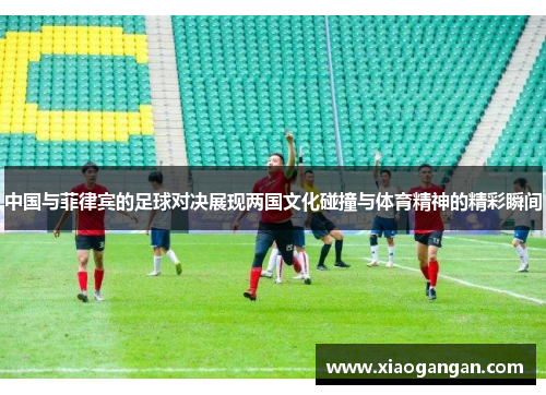 中国与菲律宾的足球对决展现两国文化碰撞与体育精神的精彩瞬间